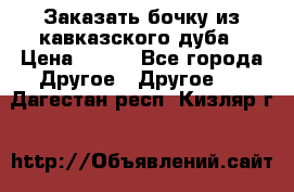 Заказать бочку из кавказского дуба › Цена ­ 100 - Все города Другое » Другое   . Дагестан респ.,Кизляр г.
